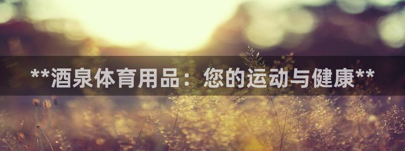 欧陆娱乐提现多久到账：**酒泉体育用品：您的运动与健